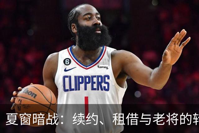 夏窗暗战：续约、租借与老将的转身夏天的足球转会市场，总是热闹得让人眼花缭乱