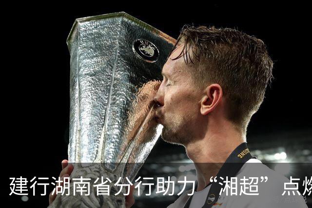 建行湖南省分行助力“湘超”点燃三湘足球热情