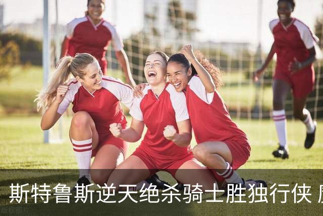 斯特鲁斯逆天绝杀骑士胜独行侠 魔术大胜篮网