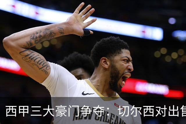 西甲三大豪门争夺：切尔西对出售后防大将持开放态度