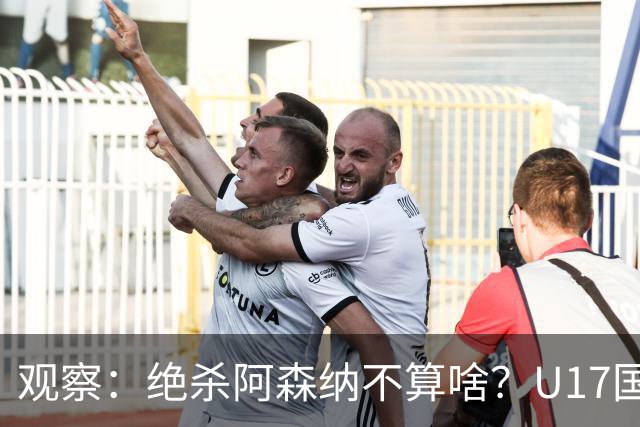 观察：绝杀阿森纳不算啥？U17国足在明日之星冠军杯平台得到成长，更为重要