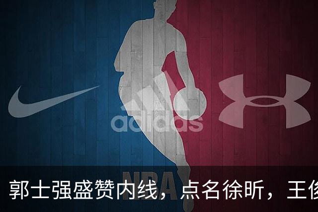 郭士强盛赞内线，点名徐昕，王俊杰直言不足，焦泊乔疑似暗讽杜锋