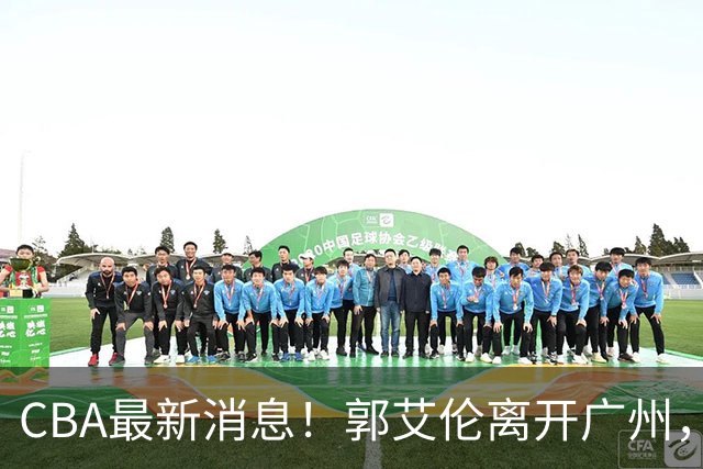 CBA最新消息！郭艾伦离开广州，上海男篮大管家离队，辽宁和段睿骐完成签约